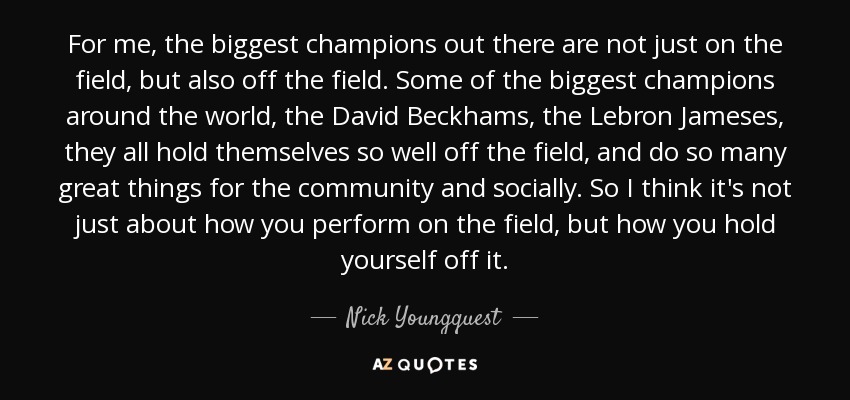 For me, the biggest champions out there are not just on the field, but also off the field. Some of the biggest champions around the world, the David Beckhams, the Lebron Jameses, they all hold themselves so well off the field, and do so many great things for the community and socially. So I think it's not just about how you perform on the field, but how you hold yourself off it. - Nick Youngquest