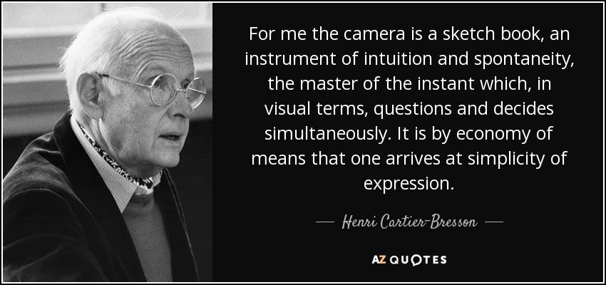 For me the camera is a sketch book, an instrument of intuition and spontaneity, the master of the instant which, in visual terms, questions and decides simultaneously. It is by economy of means that one arrives at simplicity of expression. - Henri Cartier-Bresson