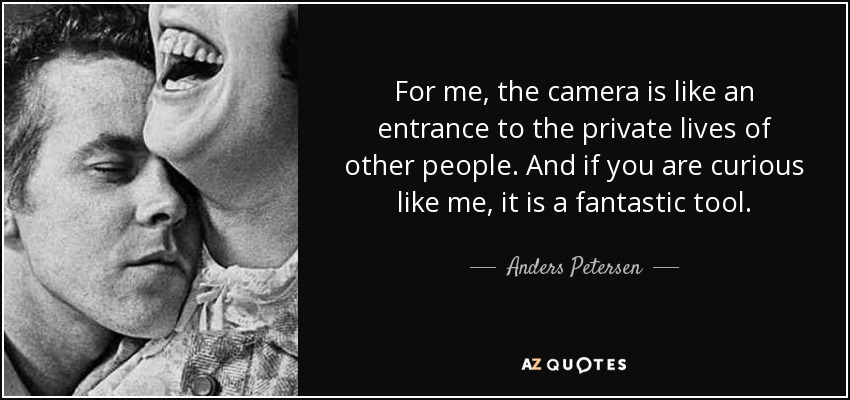 For me, the camera is like an entrance to the private lives of other people. And if you are curious like me, it is a fantastic tool. - Anders Petersen