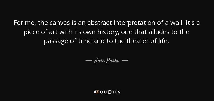 For me, the canvas is an abstract interpretation of a wall. It's a piece of art with its own history, one that alludes to the passage of time and to the theater of life. - Jose Parla