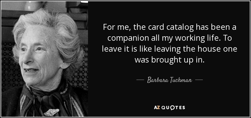 For me, the card catalog has been a companion all my working life. To leave it is like leaving the house one was brought up in. - Barbara Tuchman