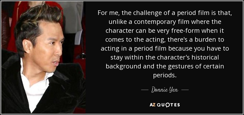 For me, the challenge of a period film is that, unlike a contemporary film where the character can be very free-form when it comes to the acting, there's a burden to acting in a period film because you have to stay within the character's historical background and the gestures of certain periods. - Donnie Yen