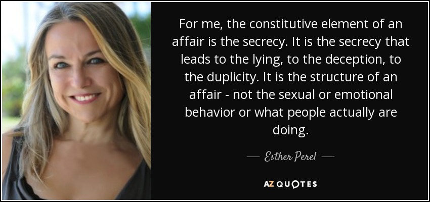 For me, the constitutive element of an affair is the secrecy. It is the secrecy that leads to the lying, to the deception, to the duplicity. It is the structure of an affair - not the sexual or emotional behavior or what people actually are doing. - Esther Perel