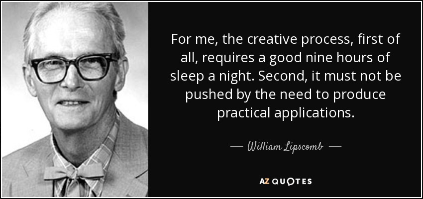 For me, the creative process, first of all, requires a good nine hours of sleep a night. Second, it must not be pushed by the need to produce practical applications. - William Lipscomb