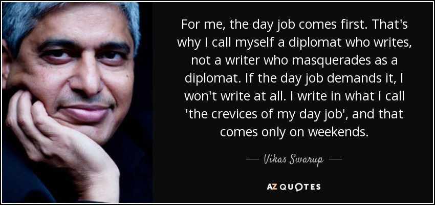 For me, the day job comes first. That's why I call myself a diplomat who writes, not a writer who masquerades as a diplomat. If the day job demands it, I won't write at all. I write in what I call 'the crevices of my day job', and that comes only on weekends. - Vikas Swarup