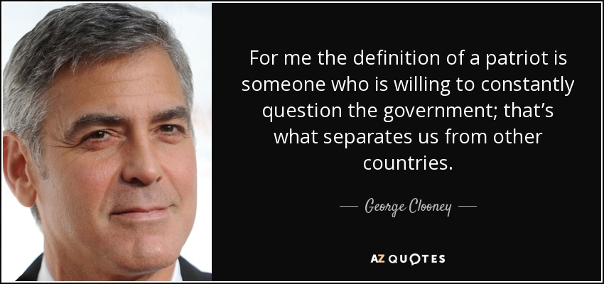 For me the definition of a patriot is someone who is willing to constantly question the government; that’s what separates us from other countries. - George Clooney