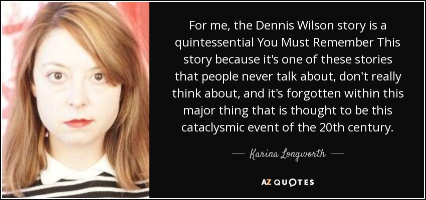 For me, the Dennis Wilson story is a quintessential You Must Remember This story because it's one of these stories that people never talk about, don't really think about, and it's forgotten within this major thing that is thought to be this cataclysmic event of the 20th century. - Karina Longworth