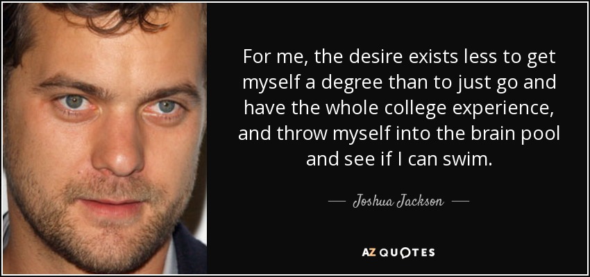 For me, the desire exists less to get myself a degree than to just go and have the whole college experience, and throw myself into the brain pool and see if I can swim. - Joshua Jackson