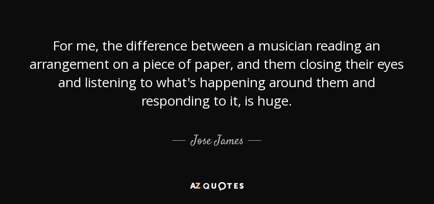 For me, the difference between a musician reading an arrangement on a piece of paper, and them closing their eyes and listening to what's happening around them and responding to it, is huge. - Jose James