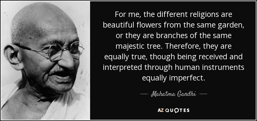 For me, the different religions are beautiful flowers from the same garden, or they are branches of the same majestic tree. Therefore, they are equally true, though being received and interpreted through human instruments equally imperfect. - Mahatma Gandhi