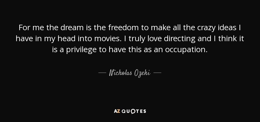 For me the dream is the freedom to make all the crazy ideas I have in my head into movies. I truly love directing and I think it is a privilege to have this as an occupation. - Nicholas Ozeki