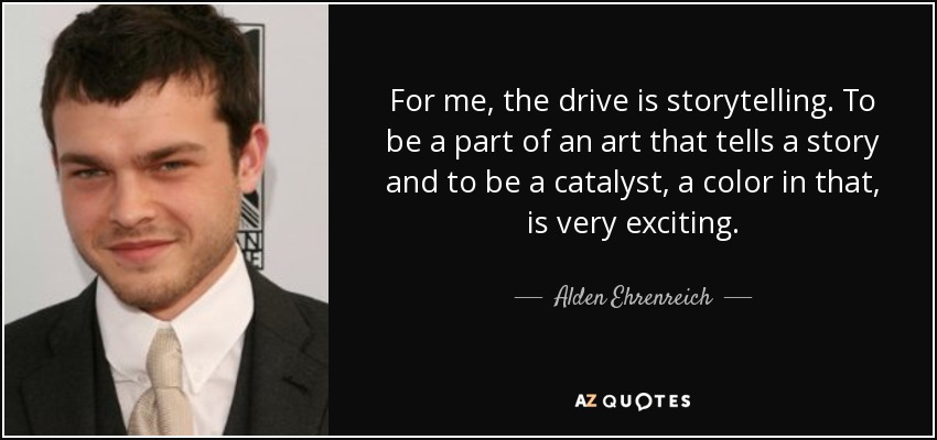 For me, the drive is storytelling. To be a part of an art that tells a story and to be a catalyst, a color in that, is very exciting. - Alden Ehrenreich