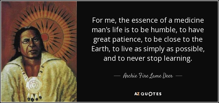 For me, the essence of a medicine man's life is to be humble, to have great patience, to be close to the Earth, to live as simply as possible, and to never stop learning. - Archie Fire Lame Deer