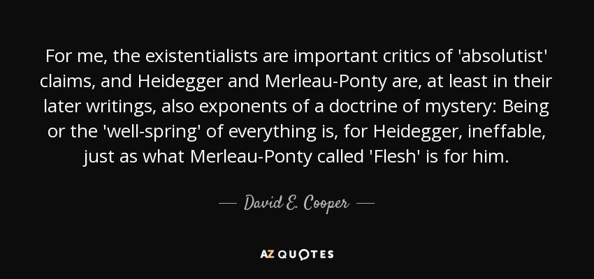 For me, the existentialists are important critics of 'absolutist' claims, and Heidegger and Merleau-Ponty are, at least in their later writings, also exponents of a doctrine of mystery: Being or the 'well-spring' of everything is, for Heidegger, ineffable, just as what Merleau-Ponty called 'Flesh' is for him. - David E. Cooper