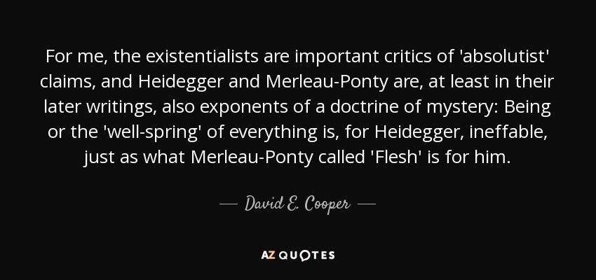 For me, the existentialists are important critics of 'absolutist' claims, and Heidegger and Merleau-Ponty are, at least in their later writings, also exponents of a doctrine of mystery: Being or the 'well-spring' of everything is, for Heidegger, ineffable, just as what Merleau-Ponty called 'Flesh' is for him. - David E. Cooper