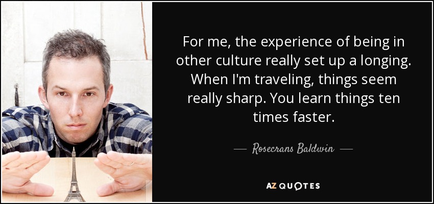 For me, the experience of being in other culture really set up a longing. When I'm traveling, things seem really sharp. You learn things ten times faster. - Rosecrans Baldwin