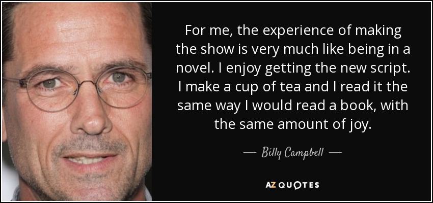 For me, the experience of making the show is very much like being in a novel. I enjoy getting the new script. I make a cup of tea and I read it the same way I would read a book, with the same amount of joy. - Billy Campbell