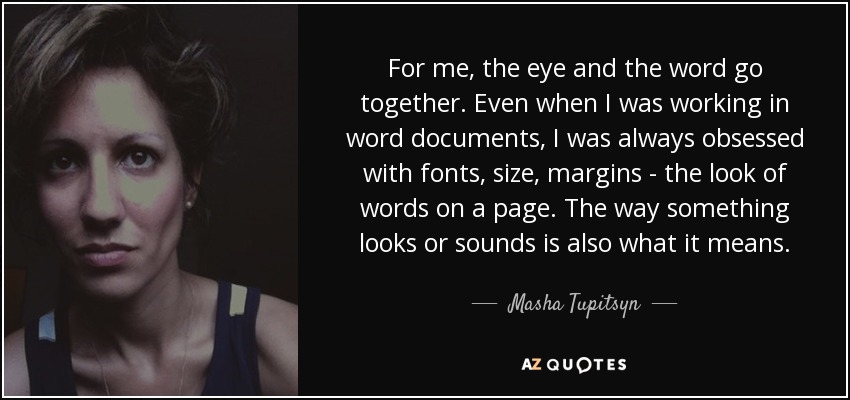 For me, the eye and the word go together. Even when I was working in word documents, I was always obsessed with fonts, size, margins - the look of words on a page. The way something looks or sounds is also what it means. - Masha Tupitsyn