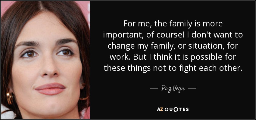 For me, the family is more important, of course! I don't want to change my family, or situation, for work. But I think it is possible for these things not to fight each other. - Paz Vega