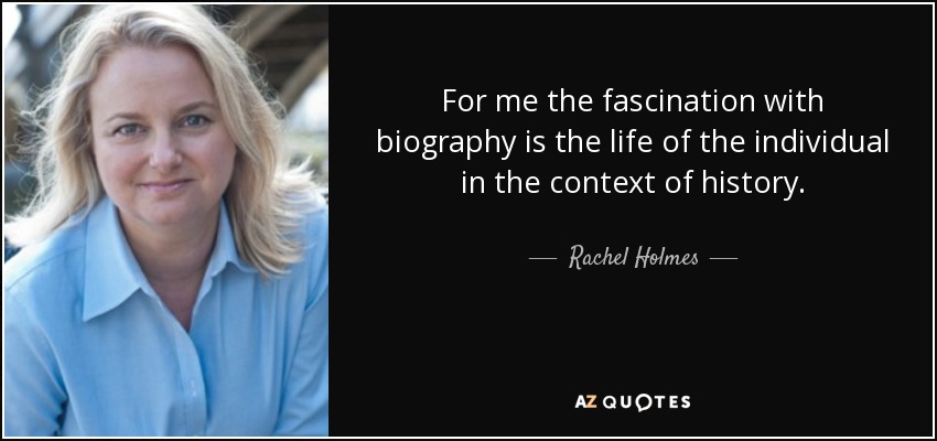 For me the fascination with biography is the life of the individual in the context of history. - Rachel Holmes