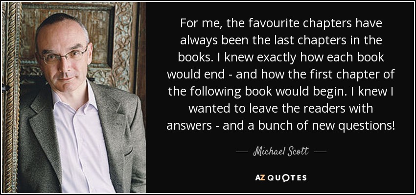 For me, the favourite chapters have always been the last chapters in the books. I knew exactly how each book would end - and how the first chapter of the following book would begin. I knew I wanted to leave the readers with answers - and a bunch of new questions! - Michael Scott