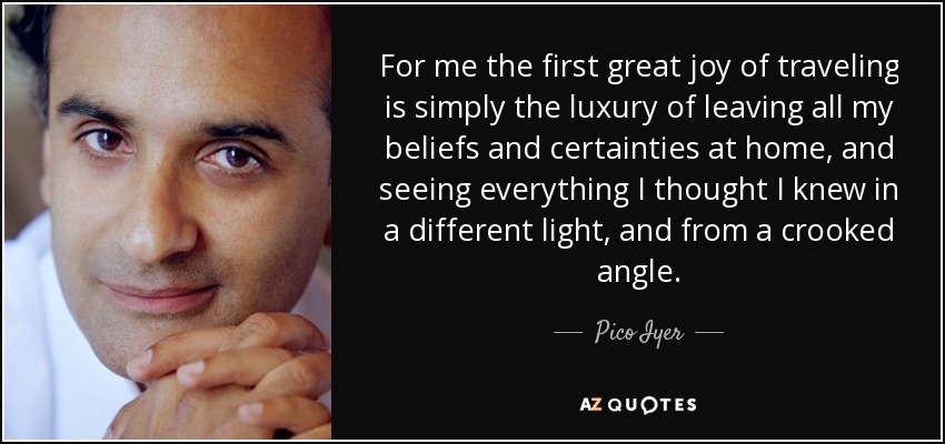 For me the first great joy of traveling is simply the luxury of leaving all my beliefs and certainties at home, and seeing everything I thought I knew in a different light, and from a crooked angle. - Pico Iyer