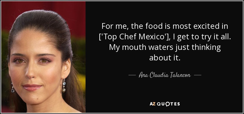 For me, the food is most excited in ['Top Chef Mexico'], I get to try it all. My mouth waters just thinking about it. - Ana Claudia Talancon