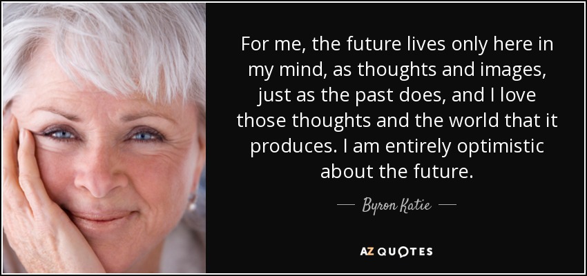 For me, the future lives only here in my mind, as thoughts and images, just as the past does, and I love those thoughts and the world that it produces. I am entirely optimistic about the future. - Byron Katie