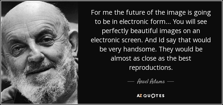For me the future of the image is going to be in electronic form... You will see perfectly beautiful images on an electronic screen. And Id say that would be very handsome. They would be almost as close as the best reproductions. - Ansel Adams