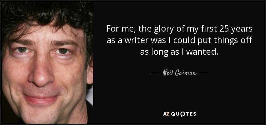 For me, the glory of my first 25 years as a writer was I could put things off as long as I wanted. - Neil Gaiman