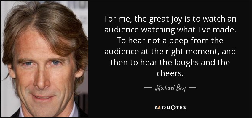For me, the great joy is to watch an audience watching what I've made. To hear not a peep from the audience at the right moment, and then to hear the laughs and the cheers. - Michael Bay