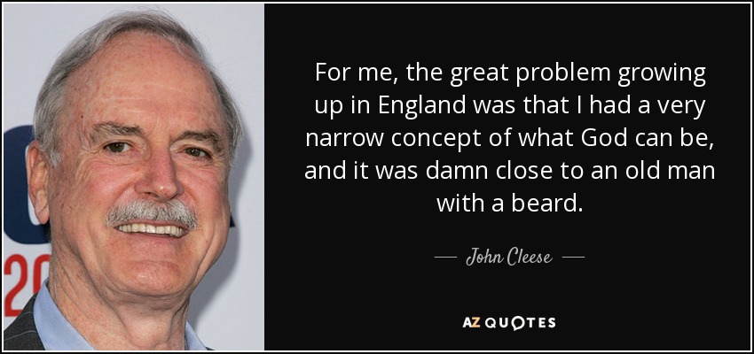 For me, the great problem growing up in England was that I had a very narrow concept of what God can be, and it was damn close to an old man with a beard. - John Cleese