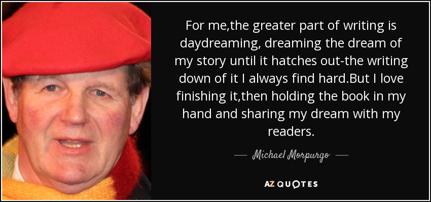 For me,the greater part of writing is daydreaming, dreaming the dream of my story until it hatches out-the writing down of it I always find hard.But I love finishing it,then holding the book in my hand and sharing my dream with my readers. - Michael Morpurgo