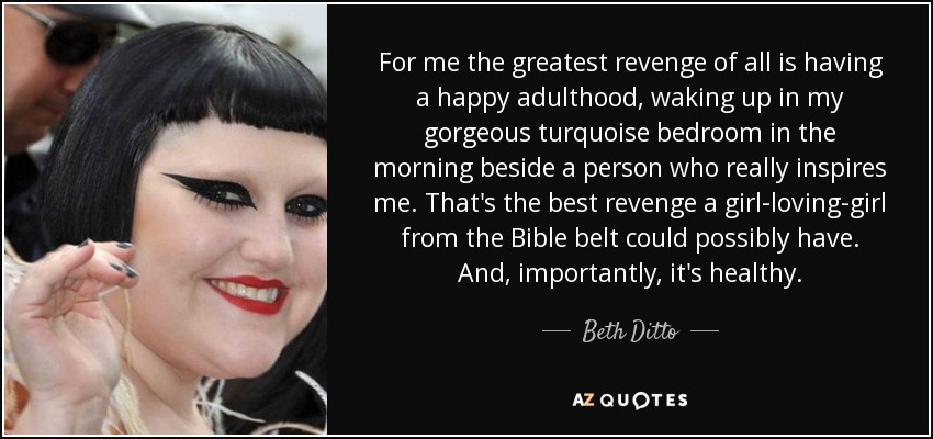 For me the greatest revenge of all is having a happy adulthood, waking up in my gorgeous turquoise bedroom in the morning beside a person who really inspires me. That's the best revenge a girl-loving-girl from the Bible belt could possibly have. And, importantly, it's healthy. - Beth Ditto