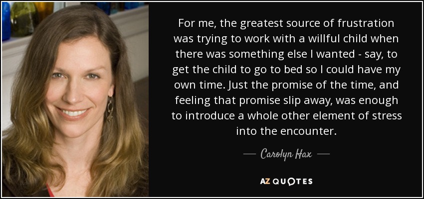 For me, the greatest source of frustration was trying to work with a willful child when there was something else I wanted - say, to get the child to go to bed so I could have my own time. Just the promise of the time, and feeling that promise slip away, was enough to introduce a whole other element of stress into the encounter. - Carolyn Hax