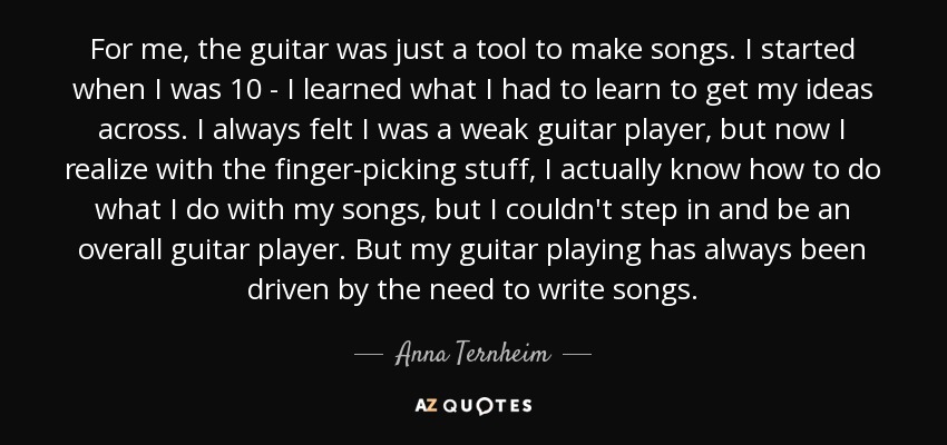 For me, the guitar was just a tool to make songs. I started when I was 10 - I learned what I had to learn to get my ideas across. I always felt I was a weak guitar player, but now I realize with the finger-picking stuff, I actually know how to do what I do with my songs, but I couldn't step in and be an overall guitar player. But my guitar playing has always been driven by the need to write songs. - Anna Ternheim