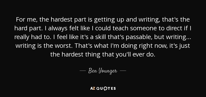 For me, the hardest part is getting up and writing, that's the hard part. I always felt like I could teach someone to direct if I really had to. I feel like it's a skill that's passable, but writing... writing is the worst. That's what I'm doing right now, it's just the hardest thing that you'll ever do. - Ben Younger