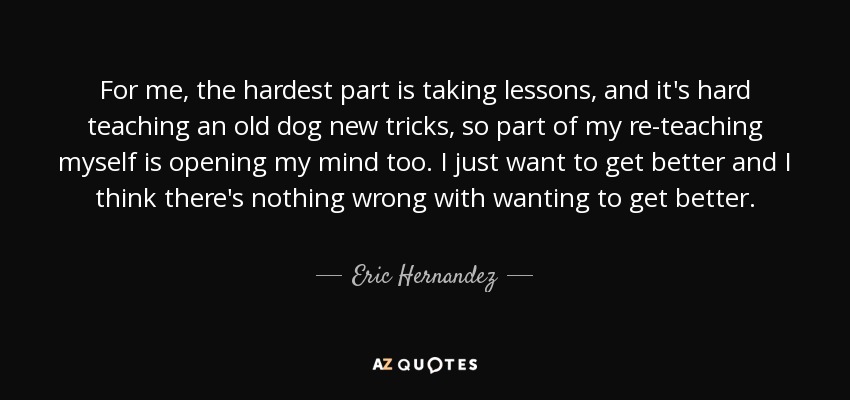 For me, the hardest part is taking lessons, and it's hard teaching an old dog new tricks, so part of my re-teaching myself is opening my mind too. I just want to get better and I think there's nothing wrong with wanting to get better. - Eric Hernandez