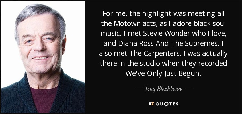For me, the highlight was meeting all the Motown acts, as I adore black soul music. I met Stevie Wonder who I love, and Diana Ross And The Supremes. I also met The Carpenters. I was actually there in the studio when they recorded We've Only Just Begun. - Tony Blackburn