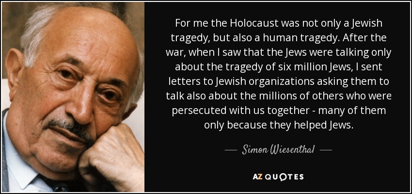 For me the Holocaust was not only a Jewish tragedy, but also a human tragedy. After the war, when I saw that the Jews were talking only about the tragedy of six million Jews, I sent letters to Jewish organizations asking them to talk also about the millions of others who were persecuted with us together - many of them only because they helped Jews. - Simon Wiesenthal