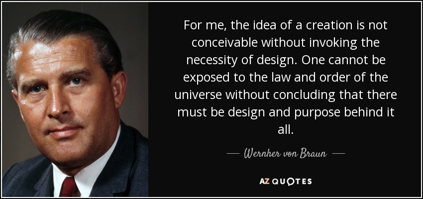 For me, the idea of a creation is not conceivable without invoking the necessity of design. One cannot be exposed to the law and order of the universe without concluding that there must be design and purpose behind it all. - Wernher von Braun