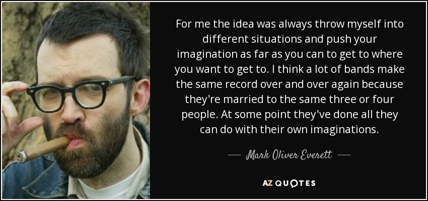 For me the idea was always throw myself into different situations and push your imagination as far as you can to get to where you want to get to. I think a lot of bands make the same record over and over again because they're married to the same three or four people. At some point they've done all they can do with their own imaginations. - Mark Oliver Everett