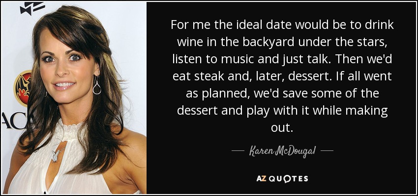 For me the ideal date would be to drink wine in the backyard under the stars, listen to music and just talk. Then we'd eat steak and, later, dessert. If all went as planned, we'd save some of the dessert and play with it while making out. - Karen McDougal