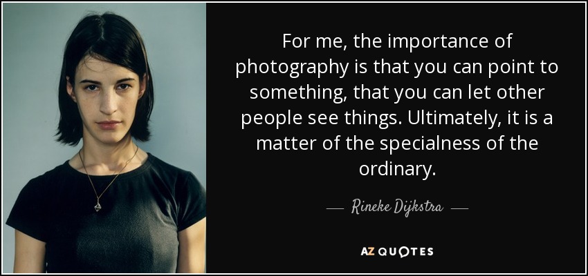 For me, the importance of photography is that you can point to something, that you can let other people see things. Ultimately, it is a matter of the specialness of the ordinary. - Rineke Dijkstra