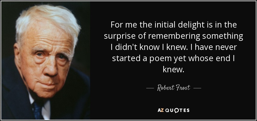 For me the initial delight is in the surprise of remembering something I didn't know I knew. I have never started a poem yet whose end I knew. - Robert Frost