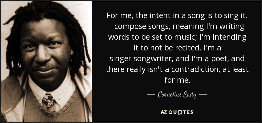 For me, the intent in a song is to sing it. I compose songs, meaning I'm writing words to be set to music; I'm intending it to not be recited. I'm a singer-songwriter, and I'm a poet, and there really isn't a contradiction, at least for me. - Cornelius Eady