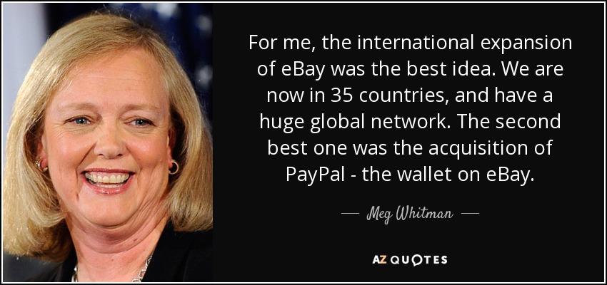 For me, the international expansion of eBay was the best idea. We are now in 35 countries, and have a huge global network. The second best one was the acquisition of PayPal - the wallet on eBay. - Meg Whitman