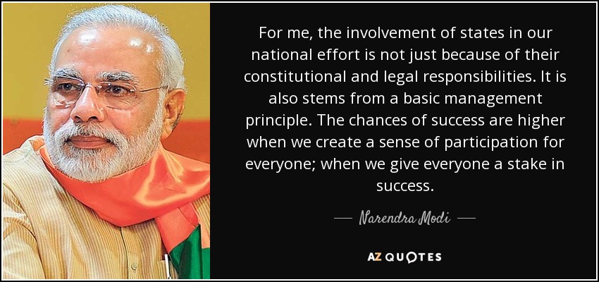 For me, the involvement of states in our national effort is not just because of their constitutional and legal responsibilities. It is also stems from a basic management principle. The chances of success are higher when we create a sense of participation for everyone; when we give everyone a stake in success. - Narendra Modi