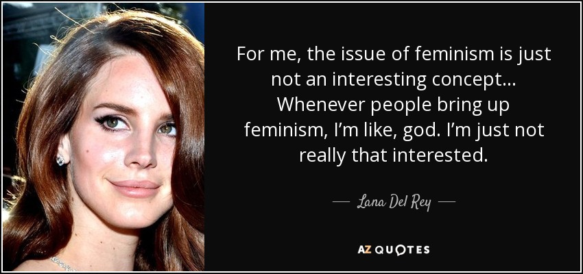 For me, the issue of feminism is just not an interesting concept... Whenever people bring up feminism, I’m like, god. I’m just not really that interested. - Lana Del Rey