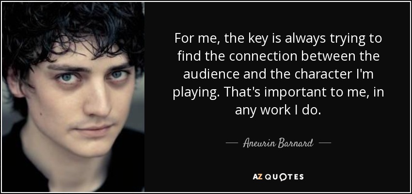 For me, the key is always trying to find the connection between the audience and the character I'm playing. That's important to me, in any work I do. - Aneurin Barnard